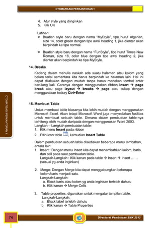 OTOMATISASI PERKANTORAN 1 
74 Direktorat Pembinaan SMK 2013 
OTOMATISASI PERKANTORAN 1 
4. Atur style yang diinginkan 
5. Klik OK 
Latihan: 
 Buatlah style baru dengan nama “MyStyle”, tipe huruf Algerian, 
size 14, color green dengan tipe awal heading 1, jika dienter akan 
berpindah ke tipe normal. 
 Buatlah style baru dengan nama “FunStyle”, tipe huruf Times New 
Roman, size 18, color blue dengan tipe awal heading 2, jika 
dienter akan berpindah ke tipe MyStyle. 
14. Breaks 
Kadang dalam menulis naskah ada suatu halaman atau kolom yang 
belum terisi sementara kita harus berpindah ke halaman lain. Hal ini 
dapat dilakukan dengan mudah tanpa harus menekan tombol enter 
berulang kali. Caranya dengan menggunakan ribbon Insert  page 
break atau page layout  breaks  page atau cukup dengan 
menggunakan hotkey Ctrl+Enter 
15. Membuat Table 
Untuk membuat table biasanya kita lebih mudah dengan menggunakan 
Microsoft Excel. Akan tetapi Microsoft Word juga menyediakan fasilitas 
untuk membuat sebuah table. Dimana dalam pembuatan table-nya 
terhitung lebih mudah daripada dengan menggunakan Word 2003. 
Langkah – Langkah pembuatan table: 
1. Klik menu Insert pada ribbon 
2. Pilih icon table , kemudian Insert Table 
Dalam pembuatan sebuah table disediakan beberapa menu tambahan, 
antara lain: 
1. Insert: Dengan menu Insert kita dapat menambahkan kolom, baris, 
dan cell pada saat pembuatan table. 
Langkah-Langkah : Klik kanan pada table  Insert  Insert …… 
(sesuai yg anda inginkan) 
2. Merge: Dengan Merge kita dapat menggabungkan beberapa 
kolom/baris menjadi satu. 
Langkah-Langkah: 
a. Block baris atau kolom yg anda inginkan terlebih dahulu 
b. Klik kanan  Merge Cells 
3. Table properties, digunakan untuk mengatur tampilan table. 
Langkah-Langkah: 
a. Block tabel terlebih dahulu 
b. Klik kanan  Table Properties 
 