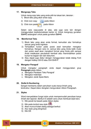 OTOMATISASI PERKANTORAN 1 
76 Direktorat Pembinaan SMK 2013 
OTOMATISASI PERKANTORAN 1 
17. Mengcopy Teks 
Untuk meng-copy teks yang anda pilih ke lokasi lain, lakukan : 
1) Block teks yang akan anda copy 
2) Click icon copy pada ribbon 
3) Click icon paste pada ribbon 
Selain cara copy-paste di atas, ada juga cara lain dengan 
menggunakan keybotomatisasi kantor rd. Untuk mengcopy gunakan 
Ctrl+C sedangkan untuk paste gunakan Ctrl+V. 
18. Memformat Teks 
1) Block teks yang akan anda format, kemudian atur formatnya 
sesuai yang anda inginkan. 
2) Tempatkan kursor pada posisi awal kemudian mengatur 
formatnya. Dengan cara ini, semua teks yang Anda ketik mulai 
dari posisi awal akan mengikuti format yang Anda pilih sampai 
Anda melakukan perubahan kembali atau memindahkan posisi 
kursor ke bagian lain dari dokumen. 
3) Atau dapat juga diatur dengan menggunakan kotak dialog Font 
dengan hotkey Ctrl+D atau Ctrl+Shift+F 
19. Mengatur Paragraf 
Untuk mengatur paragraph anda dapat menggunakan grup 
Paragraph pada ribbon. 
a. Mengatur Perataan Teks Paragraf 
b. Mengatur Indentasi 
c. Mengatur Jarak Spasi Baris 
20. Bullet & Numbering 
Sangat membantu dalam penulisan suatu karya ilmiah yang 
terstruktur. Dapat diatur dengdan mengunakan ribbon Paragraph. 
21. Styles 
Word menyediakan fungsi style untuk mempermudah penulisan karya 
ilmiah dan laporan. Berikut ini adalah cara untuk membuat style baru: 
1) Klik panah ke bawah pada ribbon styles 
2) Klik pada tombol new style ( ) 
3) Akan muncul kotak dialog sebagai berikut: 
4) Atur style yang diinginkan 
5) Klik OK 
 