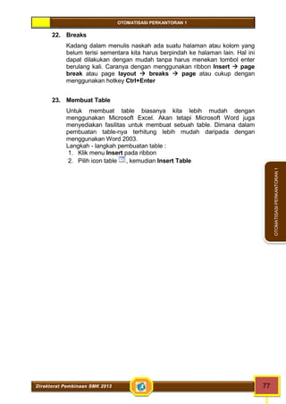 OTOMATISASI PERKANTORAN 1 
Direktorat Pembinaan SMK 2013 77 
OTOMATISASI PERKANTORAN 1 
22. Breaks 
Kadang dalam menulis naskah ada suatu halaman atau kolom yang 
belum terisi sementara kita harus berpindah ke halaman lain. Hal ini 
dapat dilakukan dengan mudah tanpa harus menekan tombol enter 
berulang kali. Caranya dengan menggunakan ribbon Insert  page 
break atau page layout  breaks  page atau cukup dengan 
menggunakan hotkey Ctrl+Enter 
23. Membuat Table 
Untuk membuat table biasanya kita lebih mudah dengan 
menggunakan Microsoft Excel. Akan tetapi Microsoft Word juga 
menyediakan fasilitas untuk membuat sebuah table. Dimana dalam 
pembuatan table-nya terhitung lebih mudah daripada dengan 
menggunakan Word 2003. 
Langkah - langkah pembuatan table : 
1. Klik menu Insert pada ribbon 
2. Pilih icon table , kemudian Insert Table 
 