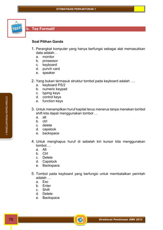 OTOMATISASI PERKANTORAN 1 
78 Direktorat Pembinaan SMK 2013 
OTOMATISASI PERKANTORAN 1 
b. Tes Formatif 
Soal Pilihan Ganda 
1. Perangkat komputer yang hanya berfungsi sebagai alat memasukkan 
data adalah… 
a. monitor 
b. prosessor 
c. keyboard 
d. punch card 
e. speaker 
2. Yang bukan termasuk struktur tombol pada keyboard adalah …. 
a. keyboard PS/2 
b. numeric keypad 
c. typing keys 
d. control keys 
e. function keys 
3. Untuk menampilkan huruf kapital terus menerus tanpa menekan tombol 
shift kita dapat menggunakan tombol … 
a. alt 
b. ctrl 
c. delete 
d. capslock 
e. backspace 
4. Untuk menghapus huruf di sebelah kiri kursor kita menggunakan 
tombol…. 
a. Alt 
b. Ctrl 
c. Delete 
d. Capslock 
e. Backspace 
5. Tombol pada keyboard yang berfungsi untuk membatalkan perintah 
adalah … 
a. Esc 
b. Enter 
c. Shift 
d. Delete 
e. Backspace 
 