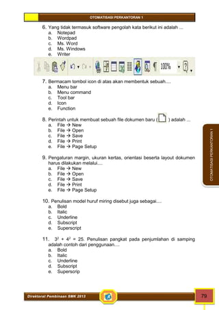 OTOMATISASI PERKANTORAN 1 
Direktorat Pembinaan SMK 2013 79 
OTOMATISASI PERKANTORAN 1 
6. Yang tidak termasuk software pengolah kata berikut ini adalah ... 
a. Notepad 
b. Wordpad 
c. Ms. Word 
d. Ms. Windows 
e. Writer 
7. Bermacam tombol icon di atas akan membentuk sebuah.... 
a. Menu bar 
b. Menu command 
c. Tool bar 
d. Icon 
e. Function 
8. Perintah untuk membuat sebuah file dokumen baru ( ) adalah ... 
a. File  New 
b. File  Open 
c. File  Save 
d. File  Print 
e. File  Page Setup 
9. Pengaturan margin, ukuran kertas, orientasi beserta layout dokumen 
harus dilakukan melalui.... 
a. File  New 
b. File  Open 
c. File  Save 
d. File  Print 
e. File  Page Setup 
10. Penulisan model huruf miring disebut juga sebagai.... 
a. Bold 
b. Italic 
c. Underline 
d. Subscript 
e. Superscript 
11. 32 + 42 = 25. Penulisan pangkat pada penjumlahan di samping 
adalah contoh dari penggunaan.... 
a. Bold 
b. Italic 
c. Underline 
d. Subscript 
e. Superscrip 
 