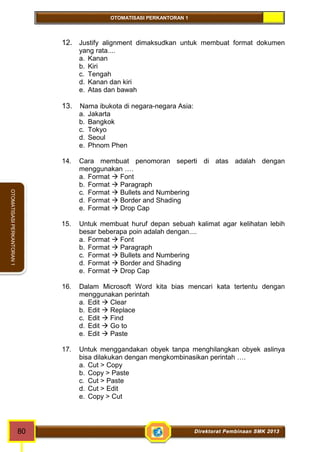 OTOMATISASI PERKANTORAN 1 
80 Direktorat Pembinaan SMK 2013 
OTOMATISASI PERKANTORAN 1 
12. Justify alignment dimaksudkan untuk membuat format dokumen 
yang rata.... 
a. Kanan 
b. Kiri 
c. Tengah 
d. Kanan dan kiri 
e. Atas dan bawah 
13. Nama ibukota di negara-negara Asia: 
a. Jakarta 
b. Bangkok 
c. Tokyo 
d. Seoul 
e. Phnom Phen 
14. Cara membuat penomoran seperti di atas adalah dengan 
menggunakan …. 
a. Format  Font 
b. Format  Paragraph 
c. Format  Bullets and Numbering 
d. Format  Border and Shading 
e. Format  Drop Cap 
15. Untuk membuat huruf depan sebuah kalimat agar kelihatan lebih 
besar beberapa poin adalah dengan.... 
a. Format  Font 
b. Format  Paragraph 
c. Format  Bullets and Numbering 
d. Format  Border and Shading 
e. Format  Drop Cap 
16. Dalam Microsoft Word kita bias mencari kata tertentu dengan 
menggunakan perintah 
a. Edit  Clear 
b. Edit  Replace 
c. Edit  Find 
d. Edit  Go to 
e. Edit  Paste 
17. Untuk menggandakan obyek tanpa menghilangkan obyek aslinya 
bisa dilakukan dengan mengkombinasikan perintah …. 
a. Cut > Copy 
b. Copy > Paste 
c. Cut > Paste 
d. Cut > Edit 
e. Copy > Cut 
 