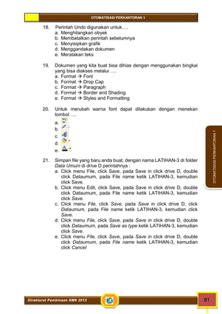 OTOMATISASI PERKANTORAN 1 
Direktorat Pembinaan SMK 2013 81 
OTOMATISASI PERKANTORAN 1 
18. Perintah Undo digunakan untuk…. 
a. Menghilangkan obyek 
b. Membatalkan perintah sebelumnya 
c. Menyisipkan grafik 
d. Menggandakan dokumen 
e. Meratakan teks 
19. Dokumen yang kita buat bisa dihias dengan menggunakan bingkai 
yang bisa diakses melalui …. 
a. Format  Font 
b. Format  Drop Cap 
c. Format  Paragraph 
d. Format  Border and Shading 
e. Format  Styles and Formatting 
20. Untuk merubah warna font dapat dilakukan dengan menekan 
tombol …. 
a. 
b. 
c. 
d. 
e. 
21. Simpan file yang baru anda buat, dengan nama LATIHAN-3 di folder 
Data Umum di drive D perintahnya : 
a. Click menu File, click Save, pada Save in click drive D, double 
click Dataumum, pada File name ketik LATIHAN-3, kemudian 
click Save. 
b. Click menu Edit, click Save, pada Save in click drive D, double 
click Dataumum, pada File name ketik LATIHAN-3, kemudian 
click Save. 
c. Click menu File, click Save, pada Save in click drive D, click 
Dataumum, pada File name ketik LATIHAN-3, kemudian click 
Save. 
d. Click menu File, click Save, pada Save in click drive D, double 
click Dataumum, pada Save as type ketik LATIHAN-3, kemudian 
click Save. 
e. Click menu File, click Save, pada Save in click drive D, double 
click Dataumum, pada File name ketik LATIHAN-3, kemudian 
click Cancel 
 