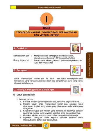 OTOMATISASI PERKANTORAN 1 
Direktorat Pembinaan SMK 2013 1 
OTOMATISASI PERKANTORAN 1 
I 
BAB I 
TEKNOLOGI KANTOR, OTOMATISASI PERKANTORAN 
DAN VIRTUAL OFFICE 
A. Deskripsi 
Nama Bahan ajar : Mengidentifikasi konseptual teknologi kantor, 
otomatisasi perkantoran (OP) dan virtual office 
Ruang lingkup isi : Dasar-dasar teknologi kantor, otomatisasi perkantoran 
(OP) dan virtual office 
B. Prasyarat 
Untuk mempelajari bahan ajar ini tidak ada syarat kemampuan awal 
kompetensi yang harus dikuasai dan tidak ada pengetahuan awal yang harus 
dikuasai sebelumnya. 
C. Petunjuk Penggunaan Bahan Ajar 
Untuk peserta didik 
1. Petunjuk Umum 
a. Bacalah bahan ajar dengan seksama, terutama bagian instruksi. 
b. Pahami tujuan anda mempelajari bahan ajar, sasaran yang 
diharapkan, tingkat penguasaan yang diharapkan serta waktu yang 
ditargetkan. 
c. Kerjakanlah tugas dan latihan yang terdapat di dalamnya dengan 
jujur tanpa melihat kunci jawaban sebelum anda mengerjakannya. 
d. Gunakan teknik membaca cepat dalam mempelajari bahan ajar. 
e. Laporkan kemajuan anda kepada pendidik sebelum anda 
melanjutkan ke bahan ajar selanjutnya. 
 