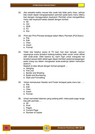 OTOMATISASI PERKANTORAN 1 
82 Direktorat Pembinaan SMK 2013 
OTOMATISASI PERKANTORAN 1 
22. Jika sewaktu-waktu mouse kita rusak kita tidak perlu risau, artinya 
kita masih dapat mengoperasikan perintah pada baris menu (Menu 
bar) dengan menggunakan keyboard. Perintah untuk mengaktifkan 
menu dari keyboard selalu diawali dengan tombol: 
a. Alt 
b. Ctrl 
c. Shift 
d. F2 
e. Esc 
23. Print dan Print Preview terdapat dalam Menu Perintah (Pull Down) : 
a. File 
b. Edit 
c. View 
d. Insert 
e. Format 
24. Telah kita ketahui acara di TV kian hari kian banyak, namun 
sayangnya acara tersebut kadang-kadang tidak cocok untuk dilihat 
oleh anak-anak. Oleh karena itu, kami ingin untuk mengulas hal 
tersebut secara lebih detail agar dapat memberi pedoman/pegangan 
pada orang tua dalam mengawasi anak-anaknya dalam menonton 
acara tv. 
Naskah di atas dibuat dengan format paragraf…. 
a. Hanging 
b. Fist Line 
c. Border and Shading 
d. Bullet and Numbering 
e. Style and Formatting 
25. Untuk memasukan Header and Footer terdapat pada menu bar ….. 
a. File 
b. Edit 
c. View 
d. Insert 
e. Format 
26. Untuk mencetak halaman yang sedang aktif, maka pada page range 
kita pilih perintah…. 
a. All 
b. Print 
c. Pages 
d. Current Page 
e. Number of copies 
 
