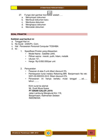 OTOMATISASI PERKANTORAN 1 
Direktorat Pembinaan SMK 2013 83 
OTOMATISASI PERKANTORAN 1 
27. Fungsi dari gambar ikon adalah …. 
a. Menyimpan dokumen 
b. Membuat dokumen baru 
c. Membuka dokumen 
d. Menghapus dokumen 
e. Mencetak dokumen 
SOAL PRAKTIK 
Ketiklah soal berikut ini 
a. Tanggal Hari ini 
b. No Surat : 2305/Pn. Com; 
c. Hal : Penawaran Personal Computer TOSHIBA 
d. Isi : 
1. Spesifikasi Produk yang ditawarkan 
 Model Name : Satellite L840, 
 Pilihan warna : merah, putih, hitam, metalik 
 Ukuran 13”, 
 Harga Rp 6.850.000/per unit 
2. Persyaratan 
 Pesanan di atas 5 unit diberi discount 5% 
 Pembayaran tunai melalui Rekening BRI Banjarmasin No rek: 
5201-02-000333-33-9. Diberi discount 5% 
 Penawaran ini hanya berlaku mulai tanggal .....sd...... 
tahun ........ 
Kirim surat ke alamat 
Mr. Gusti Musa Ilyasa 
PT SINAR GALUH JAYA 
Jalan Lambung Mangkurat Km 118, 
Banjarmasin, Kalimantan Selatan 
INDONESIA 
 