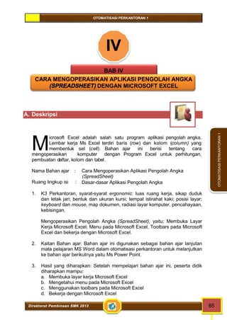 OTOMATISASI PERKANTORAN 1 
M 
Direktorat Pembinaan SMK 2013 85 
OTOMATISASI PERKANTORAN 1 
IV 
BAB IV 
CARA MENGOPERASIKAN APLIKASI PENGOLAH ANGKA 
(SPREADSHEET) DENGAN MICROSOFT EXCEL 
A. Deskripsi 
icrosoft Excel adalah salah satu program aplikasi pengolah angka. 
Lembar kerja Ms Excel terdiri baris (row) dan kolom (column) yang 
membentuk sel (cell). Bahan ajar ini berisi tentang cara 
mengoperasikan komputer dengan Program Excel untuk perhitungan, 
pembuatan daftar, kolom dan tabel. 
Nama Bahan ajar : Cara Mengoperasikan Aplikasi Pengolah Angka 
(SpreadSheet) 
Ruang lingkup isi : Dasar-dasar Aplikasi Pengolah Angka 
1. K3 Perkantoran, syarat-syarat ergonomic: luas ruang kerja, sikap duduk 
dan letak jari; bentuk dan ukuran kursi; tempat istirahat kaki; posisi layar; 
keyboard dan mouse, map dokumen, radiasi layar komputer, pencahayaan, 
kebisingan. 
Mengoperasikan Pengolah Angka (SpreadSheet), yaitu: Membuka Layar 
Kerja Microsoft Excel, Menu pada Microsoft Excel, Toolbars pada Microsoft 
Excel dan bekerja dengan Microsoft Excel. 
2. Kaitan Bahan ajar: Bahan ajar ini digunakan sebagai bahan ajar lanjutan 
mata pelajaran MS Word dalam otomatisasi perkantoran untuk melanjutkan 
ke bahan ajar berikutnya yaitu Ms Power Point. 
3. Hasil yang diharapkan: Setelah mempelajari bahan ajar ini, peserta didik 
diharapkan mampu: 
a. Membuka layar kerja Microsoft Excel 
b. Mengetahui menu pada Microsoft Excel 
c. Menggunakan toolbars pada Microsoft Excel 
d. Bekerja dengan Microsoft Excel 
 