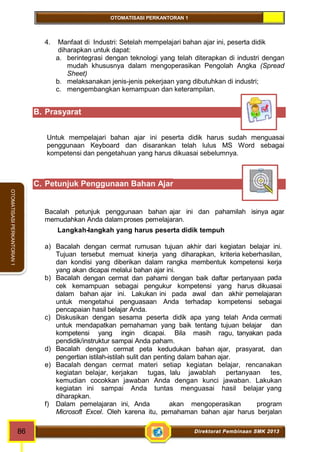 OTOMATISASI PERKANTORAN 1 
86 Direktorat Pembinaan SMK 2013 
OTOMATISASI PERKANTORAN 1 
4. Manfaat di Industri: Setelah mempelajari bahan ajar ini, peserta didik 
diharapkan untuk dapat: 
a. berintegrasi dengan teknologi yang telah diterapkan di industri dengan 
mudah khususnya dalam mengoperasikan Pengolah Angka (Spread 
Sheet) 
b. melaksanakan jenis-jenis pekerjaan yang dibutuhkan di industri; 
c. mengembangkan kemampuan dan keterampilan. 
B. Prasyarat 
Untuk mempelajari bahan ajar ini peserta didik harus sudah menguasai 
penggunaan Keyboard dan disarankan telah lulus MS Word sebagai 
kompetensi dan pengetahuan yang harus dikuasai sebelumnya. 
C. Petunjuk Penggunaan Bahan Ajar 
Bacalah petunjuk penggunaan bahan ajar ini dan pahamilah isinya agar 
memudahkan Anda dalamproses pemelajaran. 
Langkah-langkah yang harus peserta didik tempuh 
a) Bacalah dengan cermat rumusan tujuan akhir dari kegiatan belajar ini. 
Tujuan tersebut memuat kinerja yang diharapkan, kriteria keberhasilan, 
dan kondisi yang diberikan dalam rangka membentuk kompetensi kerja 
yang akan dicapai melalui bahan ajar ini. 
b) Bacalah dengan cermat dan pahami dengan baik daftar pertanyaan pada 
cek kemampuan sebagai pengukur kompetensi yang harus dikuasai 
dalam bahan ajar ini. Lakukan ini pada awal dan akhir pemelajaran 
untuk mengetahui penguasaan Anda terhadap kompetensi sebagai 
pencapaian hasil belajar Anda. 
c) Diskusikan dengan sesama peserta didik apa yang telah Anda cermati 
untuk mendapatkan pemahaman yang baik tentang tujuan belajar dan 
kompetensi yang ingin dicapai. Bila masih ragu, tanyakan pada 
pendidik/instruktur sampai Anda paham. 
d) Bacalah dengan cermat peta kedudukan bahan ajar, prasyarat, dan 
pengertian istilah-istilah sulit dan penting dalam bahan ajar. 
e) Bacalah dengan cermat materi setiap kegiatan belajar, rencanakan 
kegiatan belajar, kerjakan tugas, lalu jawablah pertanyaan tes, 
kemudian cocokkan jawaban Anda dengan kunci jawaban. Lakukan 
kegiatan ini sampai Anda tuntas menguasai hasil belajar yang 
diharapkan. 
f) Dalam pemelajaran ini, Anda akan mengoperasikan program 
Microsoft Excel. Oleh karena itu, pemahaman bahan ajar harus berjalan 
 