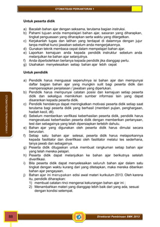 OTOMATISASI PERKANTORAN 1 
88 Direktorat Pembinaan SMK 2013 
OTOMATISASI PERKANTORAN 1 
Untuk peserta didik 
a) Bacalah bahan ajar dengan seksama, terutama bagian instruksi. 
b) Pahami tujuan anda mempelajari bahan ajar, sasaran yang diharapkan, 
tingkat penguasaan yang diharapkan serta waktu yang ditargetkan. 
c) Kerjakanlah tugas dan latihan yang terdapat di dalamnya dengan jujur 
tanpa melihat kunci jawaban sebelum anda mengerjakannya. 
d) Gunakan teknik membaca cepat dalam mempelajari bahan ajar. 
e) Laporkan kemajuan anda kepada pendidik instruktur sebelum anda 
melanjutkan ke bahan ajar selanjutnya. 
f) Anda diperbolehkan bertanya kepada pendidik jika dianggap perlu. 
g) Usahakan menyelesaikan setiap bahan ajar lebih cepat 
Untuk pendidik 
a) Pendidik harus menguasai sepenuhnya isi bahan ajar dan mempunyai 
daftar bagian bahan ajar yang mungkin sulit bagi peserta didik dan 
mempersiapkan penjelasan / jawaban yang diperlukan. 
b) Pendidik harus mempunyai catatan posisi dan kemajuan setiap peserta 
didik dan sekaligus memikirkan sumber informasi lain yang dapat 
disarankan kepada peserta didik. 
c) Pendidik hendaknya dapat meningkatkan motivasi peserta didik setiap saat 
terutama bagi peserta didik yang berhasil (memberi pujian, penghargaan, 
hadiah kecil, dll). 
d) Sebelum memberikan verifikasi keberhasilan peserta didik, pendidik harus 
mengevaluasi keberhasilan peserta didik dengan memberikan pertanyaan, 
test dan sebagainya yang telah dipersiapkan terlebih dahulu. 
e) Bahan ajar yang digunakan oleh peserta didik harus dimulai secara 
berurutan. 
f) Setiap satu bahan ajar selesai, peserta didik harus melaporkannya 
kepada fasilitator dan diverifikasi oleh fasilitator melalui tes sederhana, 
tanya jawab dan sebagainya. 
g) Peserta didik ditugaskan untuk membuat rangkuman setiap bahan ajar 
yang telah mereka pelajari. 
h) Peserta didik dapat melanjutkan ke bahan ajar berikutnya setelah 
diverifikasi. 
i) Bila peserta didik dapat menyelesaikan seluruh bahan ajar dalam satu 
tingkat dengan waktu kurang dari yang ditetapkan, maka mereka diberikan 
bahan ajar pengayaan. 
j) Bahan ajar ini merupakan edisi awal materi kurikulum 2013. Oleh karena 
itu, pendidik diharapkan: 
1) membuat catatan rinci mengenai kekurangan bahan ajar ini ; 
2) Menambahkan materi yang dianggap lebih baik dari yang ada, sesuai 
dengan kondisi setempat. 
 