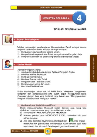 OTOMATISASI PERKANTORAN 1 
Direktorat Pembinaan SMK 2013 91 
OTOMATISASI PERKANTORAN 1 
KEGIATAN BELAJAR 4 4 
APLIKASI PENGOLAH ANGKA 
a. Tujuan Pembelajaran 
Setelah mempelajari pembelajaran Memanfaatkan Excel sebagai sarana 
pengolah data dalam modul ini Anda diharapkan dapat: 
1) Menguasai kegunaan Excel secara umum. 
2) Memperkenalkan pemakaian Excel sebagai sarana Pengolah data. 
3) Memproses sebuah file Excel yang terdiri dari beberapa sheets. 
b. Uraian Materi 
Aplikasi Pengolah Angka: 
1) Langkah-langkah bekerja dengan Aplikasi Pengolah Angka 
2) Membuat Format Workbook 
3) Membuat Format Tabel 
4) Membuat Format data Tabel 
5) Mengolah Data Tabel dan Grafik 
6) Menggunakan warna dan objek 
7) Mencetak File Workbook 
Untuk mempelajari bahan ajar ini Anda harus menguasai penggunaan 
komputer dan pengelolaan file serta sudah dapat menggunakan Word 
Processor dengan baik yang terdapat pada bahan ajar “Mengoperasikan 
Program MSWord untuk menyusun naskah”. 
1. Membuka Layar Kerja Microsoft Excel 
Untuk mengoperasikan Microsoft Excel, banyak cara yang bisa 
dilakukan, prosedur umum yang harus dilakukan adalah 
Klik tombol START, kemudian pilih PROGRAM 
Arahkan pointer pada MICROSOFT EXCEL, kemudian klik pada 
pilihan tersebut. 
Jika pada deskstop (layar monitor) terdapat icon Anda tinggal 
melakukan klik ganda pada icon tersebut. Akan nampak layar kerja 
(worksheet) dari Microsoft Excel seperti gambar dibawah ini. 
 