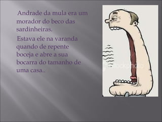 Andrade da mula era um morador do beco das sardinheiras. Estava ele na varanda quando de repente boceja e abre a sua bocarra do tamanho de uma casa.. 