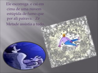 Ele escorrega  e cai em cima de uma nuvem estúpida de fumo que por ali pairava.  Zé  Metade assistia a tudo. 