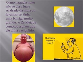 Como naquela noite não se via a lua e Andrade da mula ao levantar-se  tinha uma barriga muito grande,  o Zé Metade começou a dizer que ele tinha a engolido. Zé metade 