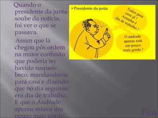 Quando o presidente da junta soube da notícia, foi ver o que se passava. Assim que lá chegou pôs ordem na maior confusão que poderia ter havido naquele beco, mandando-os para casa e dizendo que no dia seguinte era dia de trabalho. E que o Andrade apenas estava um pouco mais gordo . Fim Presidente da junta 