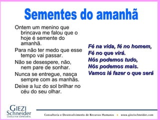 Ontem um menino que
  brincava me falou que o
  hoje é semente do
  amanhã.
                                Fé na vida, fé no homem,
Para não ter medo que esse
  tempo vai passar.             Fé no que virá.
Não se desespere, não,          Nós podemos tudo,
  nem pare de sonhar.           Nós podemos mais.
Nunca se entregue, nasça        Vamos lá fazer o que será
  sempre com as manhãs.
Deixe a luz do sol brilhar no
  céu do seu olhar.
 