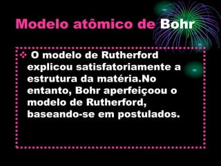 Modelo atômico de Bohr
 O modelo de Rutherford
explicou satisfatoriamente a
estrutura da matéria.No
entanto, Bohr aperfeiçoou o
modelo de Rutherford,
baseando-se em postulados.
 