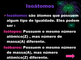 Isoátomos Isoátomos  são átomos que possuem algum tipo de igualdade. Eles podem ser : Isótopos:  Possuem o mesmo número atômico(Z) , mas número de massa(A) diferente. Isóbaros:  Possuem o mesmo número de massa(A), mas número atômico(Z) diferente. 