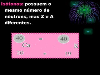 Isótonos:   possuem o mesmo número de nêutrons, mas Z e A diferentes. 