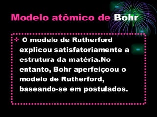 Modelo atômico de  Bohr O modelo de Rutherford explicou satisfatoriamente a estrutura da matéria.No entanto, Bohr aperfeiçoou o modelo de Rutherford, baseando-se em postulados. 