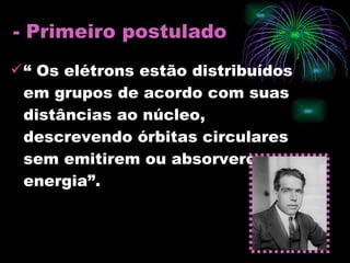 - Primeiro postulado “  Os elétrons estão distribuídos em grupos de acordo com suas distâncias ao núcleo, descrevendo órbitas circulares sem emitirem ou absorverem energia”. 