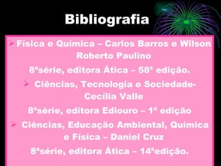 Bibliografia Física e Química – Carlos Barros e Wilson Roberto Paulino 8ªsérie, editora Ática – 58ª edição. Ciências, Tecnologia e Sociedade- Cecília Valle 8ªsérie, editora Ediouro – 1ª edição Ciências, Educação Ambiental, Química e Física – Daniel Cruz 8ªsérie, editora Ática – 14ªedição. 