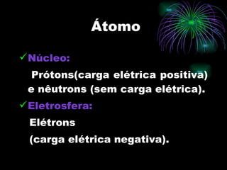 Átomo Núcleo:   Prótons(carga elétrica positiva) e nêutrons (sem carga elétrica). Eletrosfera:   Elétrons  (carga elétrica negativa). 