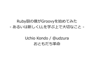 Ruby厨の僕がGroovyを始めてみた
- あるいは新しくLLを学ぶ上で大切なこと -


    Uchio Kondo / @udzura
        おともだち革命
 