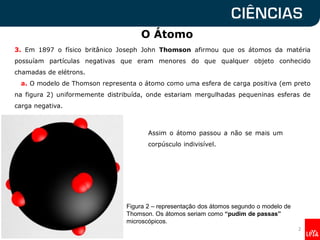 O Átomo
3. Em 1897 o físico britânico Joseph John Thomson afirmou que os átomos da matéria
possuíam partículas negativas que eram menores do que qualquer objeto conhecido
chamadas de elétrons.
a. O modelo de Thomson representa o átomo como uma esfera de carga positiva (em preto
na figura 2) uniformemente distribuída, onde estariam mergulhadas pequeninas esferas de
carga negativa.
Assim o átomo passou a não se mais um
corpúsculo indivisível.
2
Figura 2 – representação dos átomos segundo o modelo de
Thomson. Os átomos seriam como “pudim de passas”
microscópicos.
 