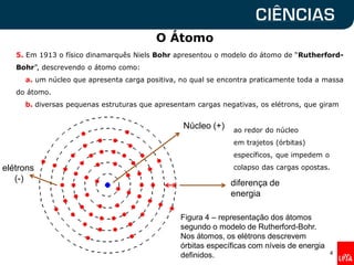 O Átomo
4
Figura 4 – representação dos átomos
segundo o modelo de Rutherford-Bohr.
Nos átomos, os elétrons descrevem
órbitas específicas com níveis de energia
definidos.
Núcleo (+)
elétrons
(-)
5. Em 1913 o físico dinamarquês Niels Bohr apresentou o modelo do átomo de “Rutherford-
Bohr”, descrevendo o átomo como:
a. um núcleo que apresenta carga positiva, no qual se encontra praticamente toda a massa
do átomo.
b. diversas pequenas estruturas que apresentam cargas negativas, os elétrons, que giram
ao redor do núcleo
em trajetos (órbitas)
específicos, que impedem o
colapso das cargas opostas.
diferença de
energia
 
