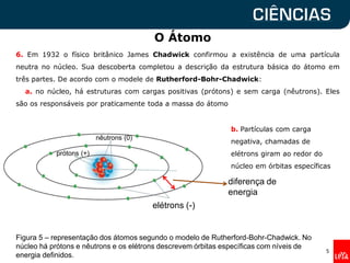 O Átomo
5
Figura 5 – representação dos átomos segundo o modelo de Rutherford-Bohr-Chadwick. No
núcleo há prótons e nêutrons e os elétrons descrevem órbitas específicas com níveis de
energia definidos.
nêutrons (0)
elétrons (-)
6. Em 1932 o físico britânico James Chadwick confirmou a existência de uma partícula
neutra no núcleo. Sua descoberta completou a descrição da estrutura básica do átomo em
três partes. De acordo com o modele de Rutherford-Bohr-Chadwick:
a. no núcleo, há estruturas com cargas positivas (prótons) e sem carga (nêutrons). Eles
são os responsáveis por praticamente toda a massa do átomo
b. Partículas com carga
negativa, chamadas de
elétrons giram ao redor do
núcleo em órbitas específicas
diferença de
energia
prótons (+)
 