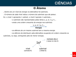 O Átomo
. Dentro de um nível de energia na eletrosfera há subníveis.
. O número de cada nível indica o número de subníveis que ele possui.
Ex: o nível 1 apresenta 1 subível; o nível 2 apresta 1 subníveis...
- o subníveis são representados pelas letras s, p, d, f, g, h...
- existe uma ordem crescente de energia nos subníveis
s, p, d, f, g, h...
Energia
- os elétrons de um mesmo subnível tem a mesma energia
- os elétrons de distribuem pela eletrosfera ocupando em ordem crescente os
subníveis, ou seja, começando pelo de menor energia.
1s2
9
nível
(camada K)
subnível
( orbital S)
número de e-
( nesse no máx 2)
 