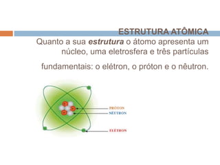 ESTRUTURA ATÔMICA
Quanto a sua estrutura o átomo apresenta um
núcleo, uma eletrosfera e três partículas
fundamentais: o elétron, o próton e o nêutron.

 