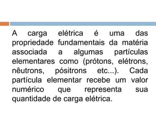 A carga elétrica é uma das
propriedade fundamentais da matéria
associada a algumas partículas
elementares como (prótons, elétrons,
nêutrons, pósitrons etc...). Cada
partícula elementar recebe um valor
numérico
que
representa
sua
quantidade de carga elétrica.

 