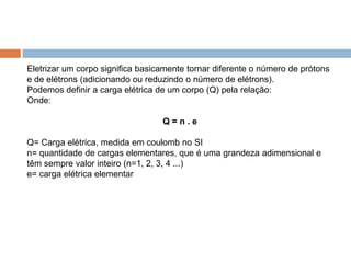 Eletrizar um corpo significa basicamente tornar diferente o número de prótons
e de elétrons (adicionando ou reduzindo o número de elétrons).
Podemos definir a carga elétrica de um corpo (Q) pela relação:
Onde:
Q=n.e
Q= Carga elétrica, medida em coulomb no SI
n= quantidade de cargas elementares, que é uma grandeza adimensional e
têm sempre valor inteiro (n=1, 2, 3, 4 ...)
e= carga elétrica elementar

 