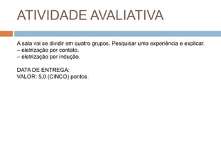 ATIVIDADE AVALIATIVA
A sala vai se dividir em quatro grupos. Pesquisar uma experiência e explicar.
– eletrização por contato.
– eletrização por indução.

DATA DE ENTREGA:
VALOR: 5,0 (CINCO) pontos.

 