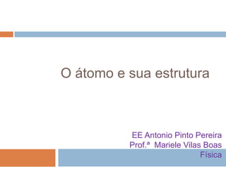 O átomo e sua estrutura

EE Antonio Pinto Pereira
Prof.ª Mariele Vilas Boas
Física

 