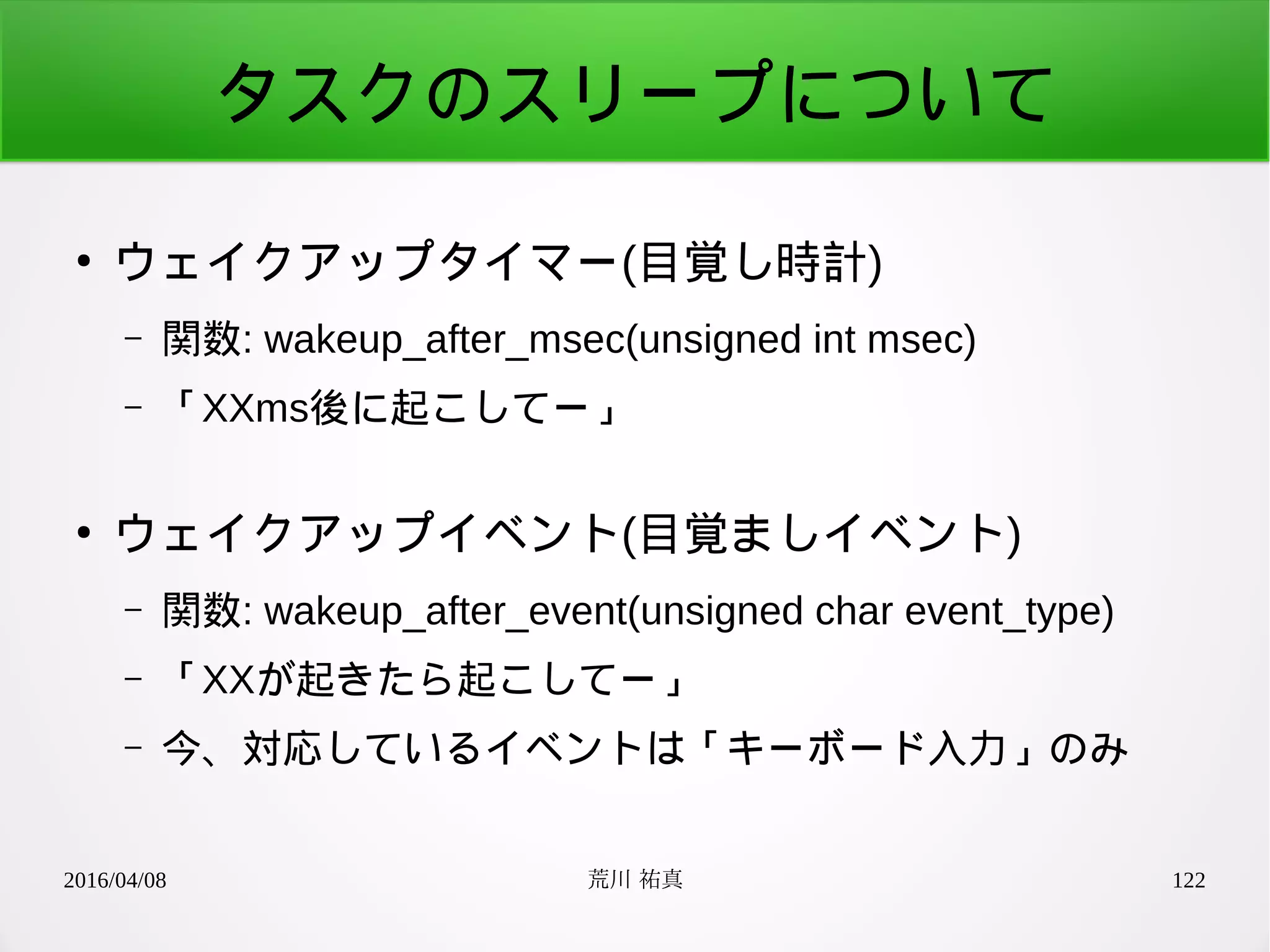 2016/04/08 荒川 祐真 122
タスクのスリープについて
●
ウェイクアップタイマー(目覚し時計)
– 関数: wakeup_after_msec(unsigned int msec)
– 「XXms後に起こしてー」
●
ウェイクアップイベント(目覚ましイベント)
– 関数: wakeup_after_event(unsigned char event_type)
– 「XXが起きたら起こしてー」
– 今、対応しているイベントは「キーボード入力」のみ
 