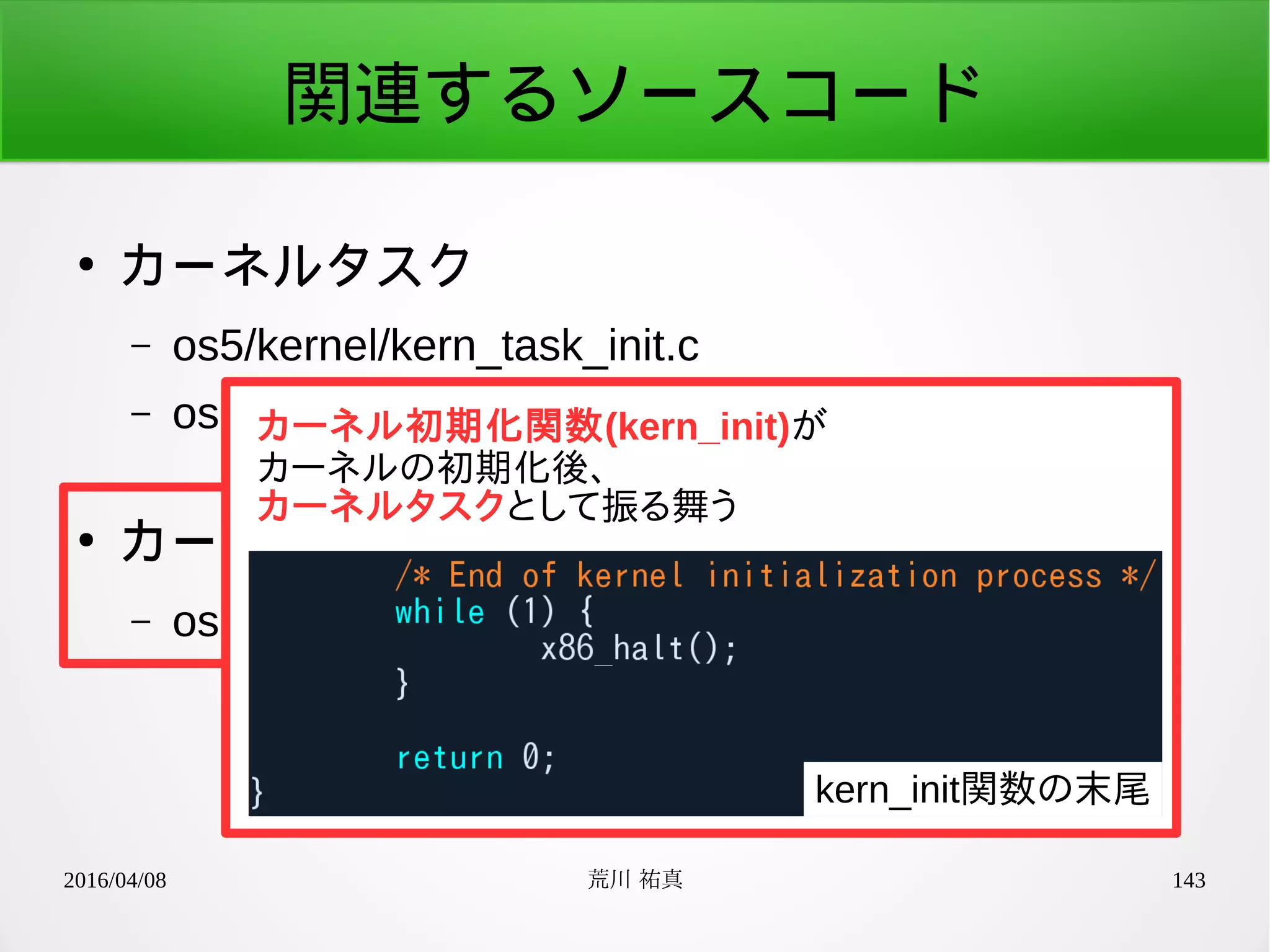 2016/04/08 荒川 祐真 143
関連するソースコード
●
カーネルタスク
– os5/kernel/kern_task_init.c
– os5/kernel/include/kern_task.h
●
カーネル初期化
– os5/kernel/init.c
カーネル初期化関数(kern_init)が
カーネルの初期化後、
カーネルタスクとして振る舞う
kern_init関数の末尾
 