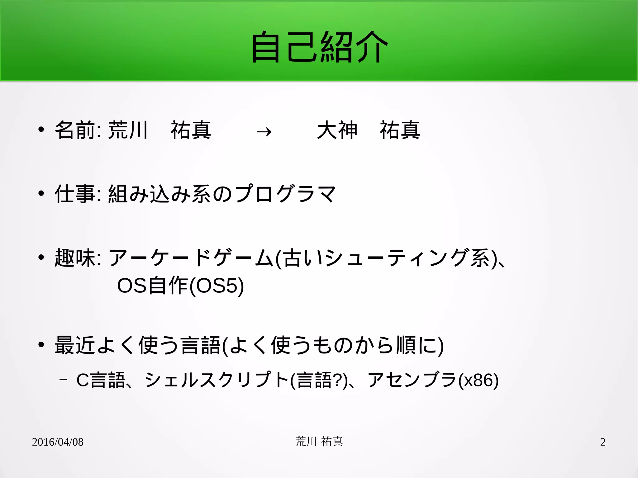 2016/04/08 荒川 祐真 2
自己紹介
●
名前: 荒川　祐真　　→　　大神　祐真
●
仕事: 組み込み系のプログラマ
●
趣味: アーケードゲーム(古いシューティング系)、
　　　OS自作(OS5)
●
最近よく使う言語(よく使うものから順に)
– C言語、シェルスクリプト(言語?)、アセンブラ(x86)
 
