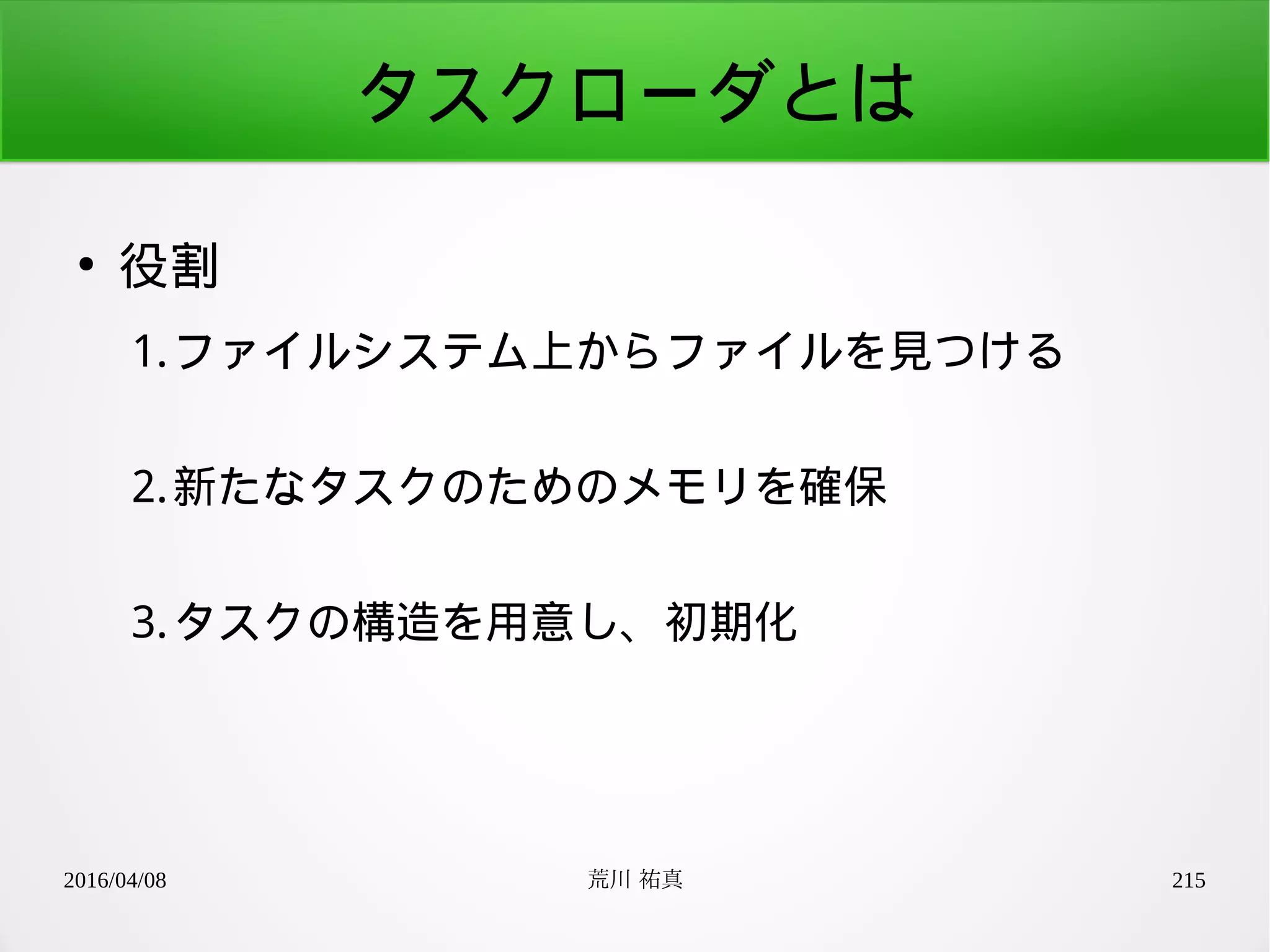 2016/04/08 荒川 祐真 215
タスクローダとは
●
役割
1.ファイルシステム上からファイルを見つける
2.新たなタスクのためのメモリを確保
3.タスクの構造を用意し、初期化
 