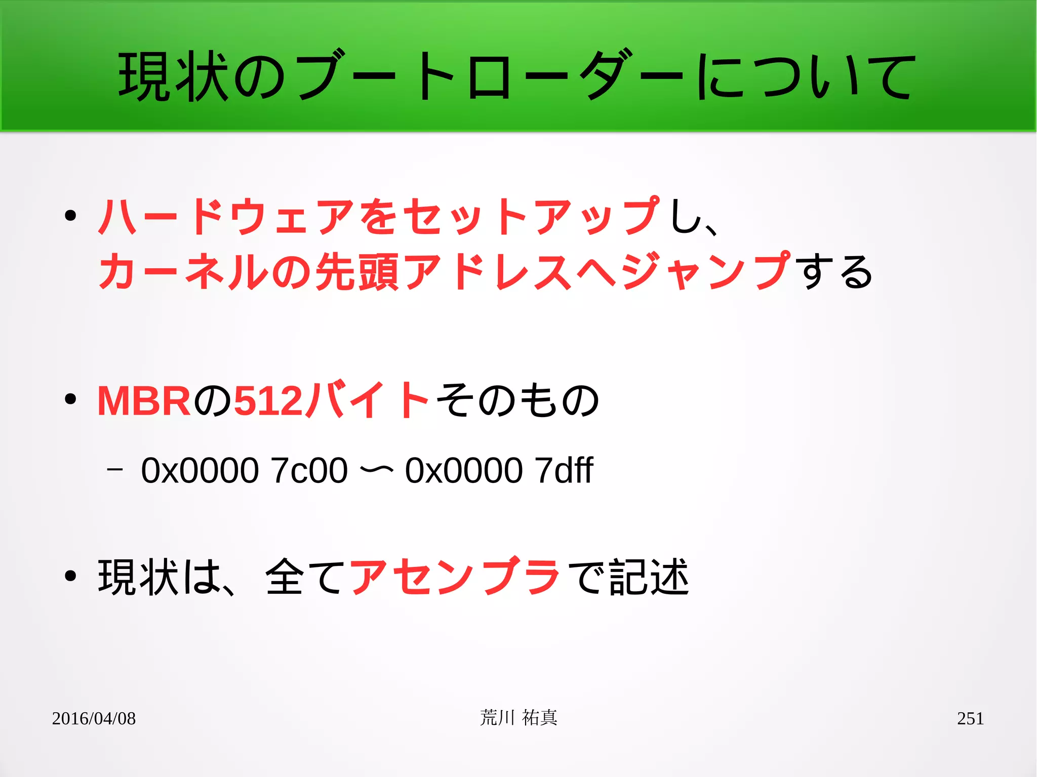 2016/04/08 荒川 祐真 251
現状のブートローダーについて
●
ハードウェアをセットアップし、
カーネルの先頭アドレスへジャンプする
●
MBRの512バイトそのもの
– 0x0000 7c00 〜 0x0000 7dff
●
現状は、全てアセンブラで記述
 