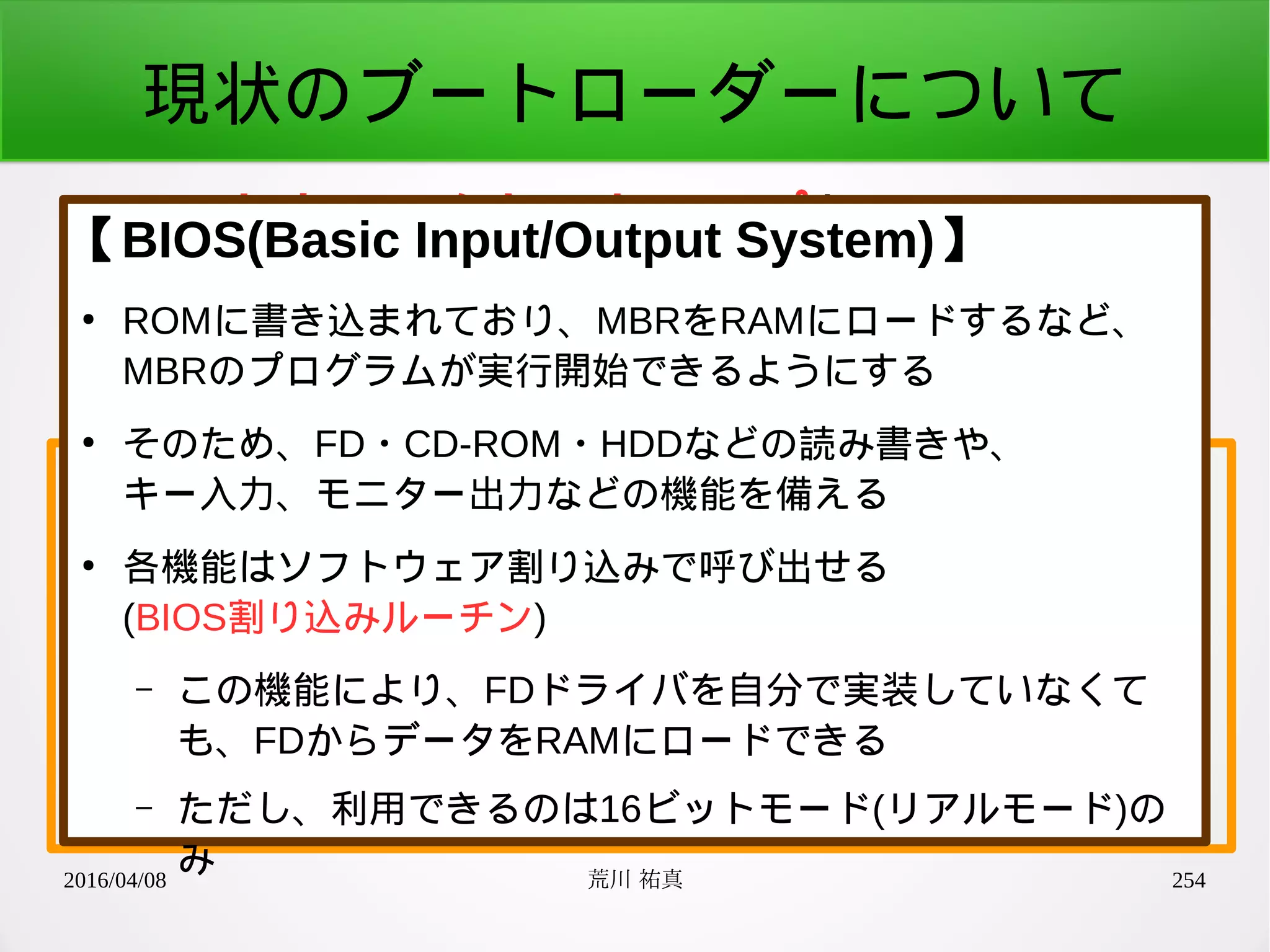 2016/04/08 荒川 祐真 254
現状のブートローダーについて
●
ハードウェアをセットアップし、
カーネルの先頭アドレスへジャンプする
少しブレークダウン
1. BIOS割り込みルーチンで
ハードウェア初期化とRAMへのロード
2. CPUのモード変更
3. カーネルの先頭アドレスへジャンプ
【BIOS(Basic Input/Output System)】
●
ROMに書き込まれており、MBRをRAMにロードするなど、
MBRのプログラムが実行開始できるようにする
●
そのため、FD・CD-ROM・HDDなどの読み書きや、
キー入力、モニター出力などの機能を備える
●
各機能はソフトウェア割り込みで呼び出せる
(BIOS割り込みルーチン)
– この機能により、FDドライバを自分で実装していなくて
も、FDからデータをRAMにロードできる
– ただし、利用できるのは16ビットモード(リアルモード)の
み
 