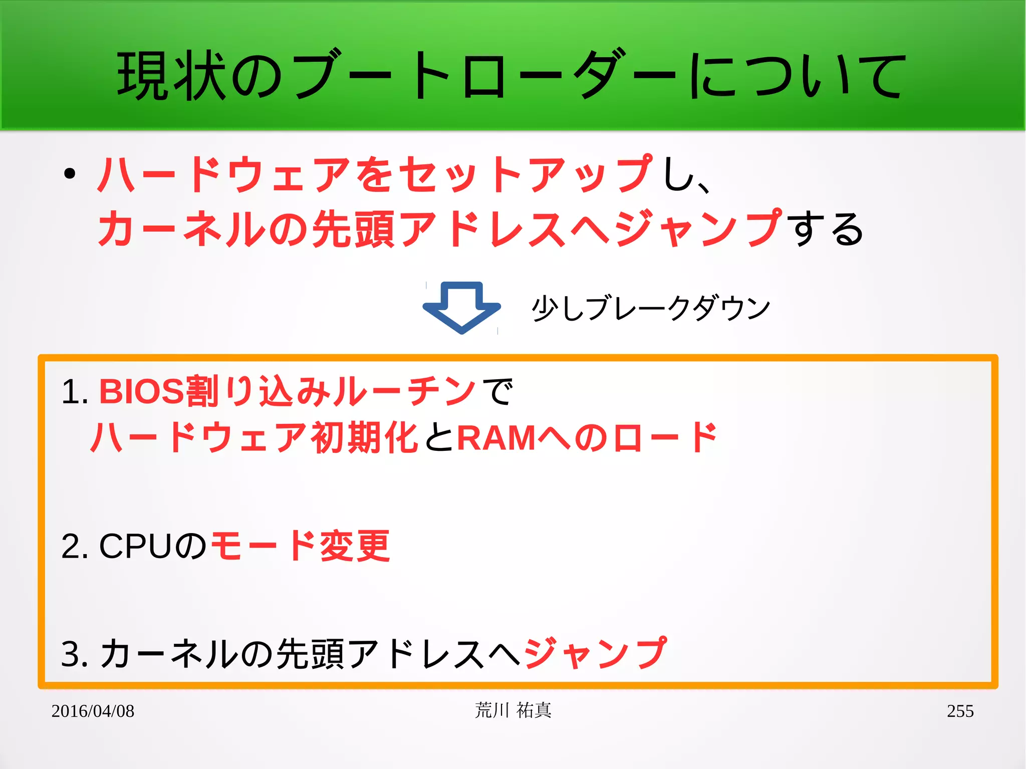 2016/04/08 荒川 祐真 255
現状のブートローダーについて
●
ハードウェアをセットアップし、
カーネルの先頭アドレスへジャンプする
少しブレークダウン
1. BIOS割り込みルーチンで
ハードウェア初期化とRAMへのロード
2. CPUのモード変更
3. カーネルの先頭アドレスへジャンプ
 