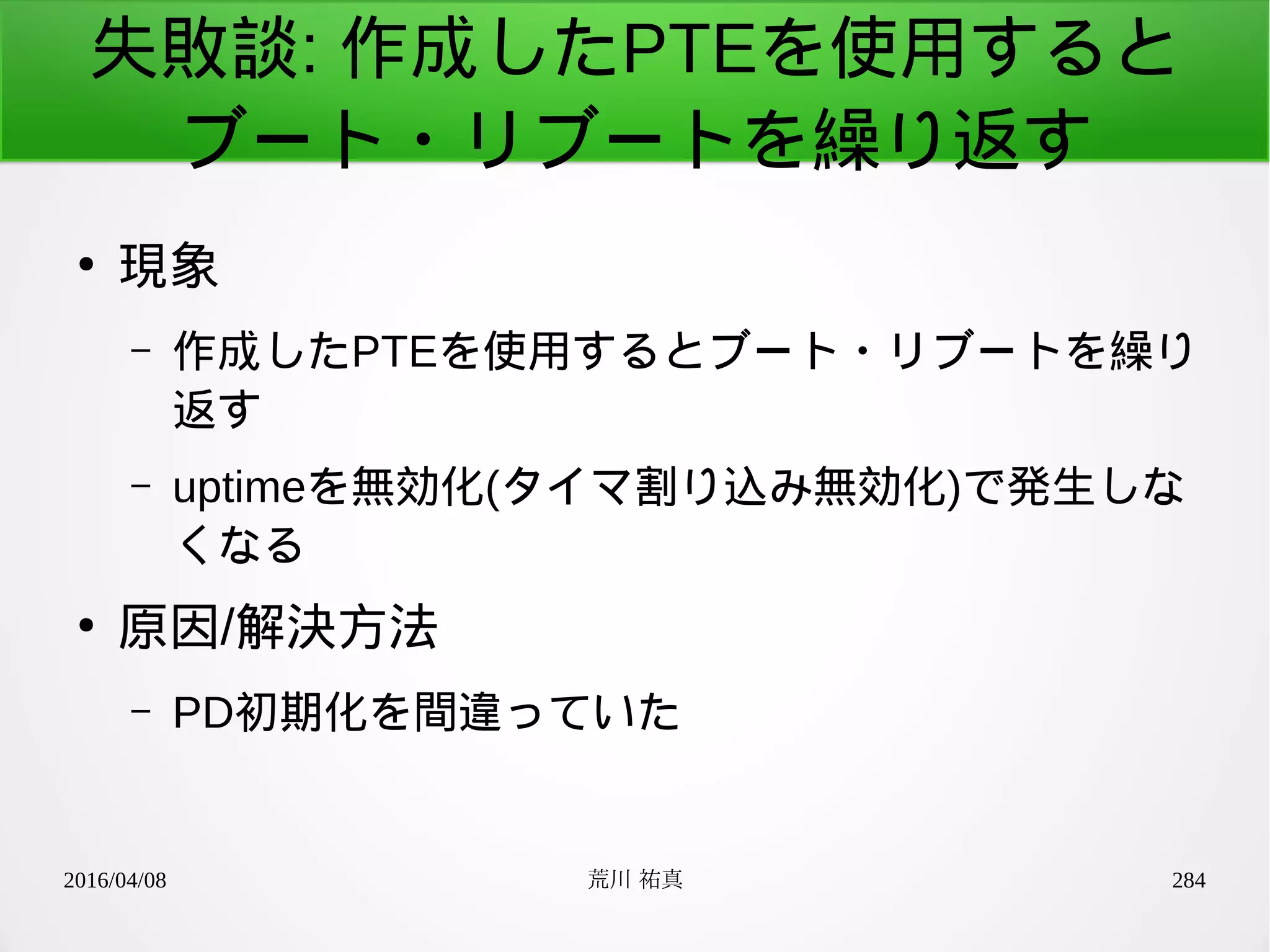 2016/04/08 荒川 祐真 284
失敗談: 作成したPTEを使用すると
ブート・リブートを繰り返す
●
現象
– 作成したPTEを使用するとブート・リブートを繰り
返す
– uptimeを無効化(タイマ割り込み無効化)で発生しな
くなる
●
原因/解決方法
– PD初期化を間違っていた
 