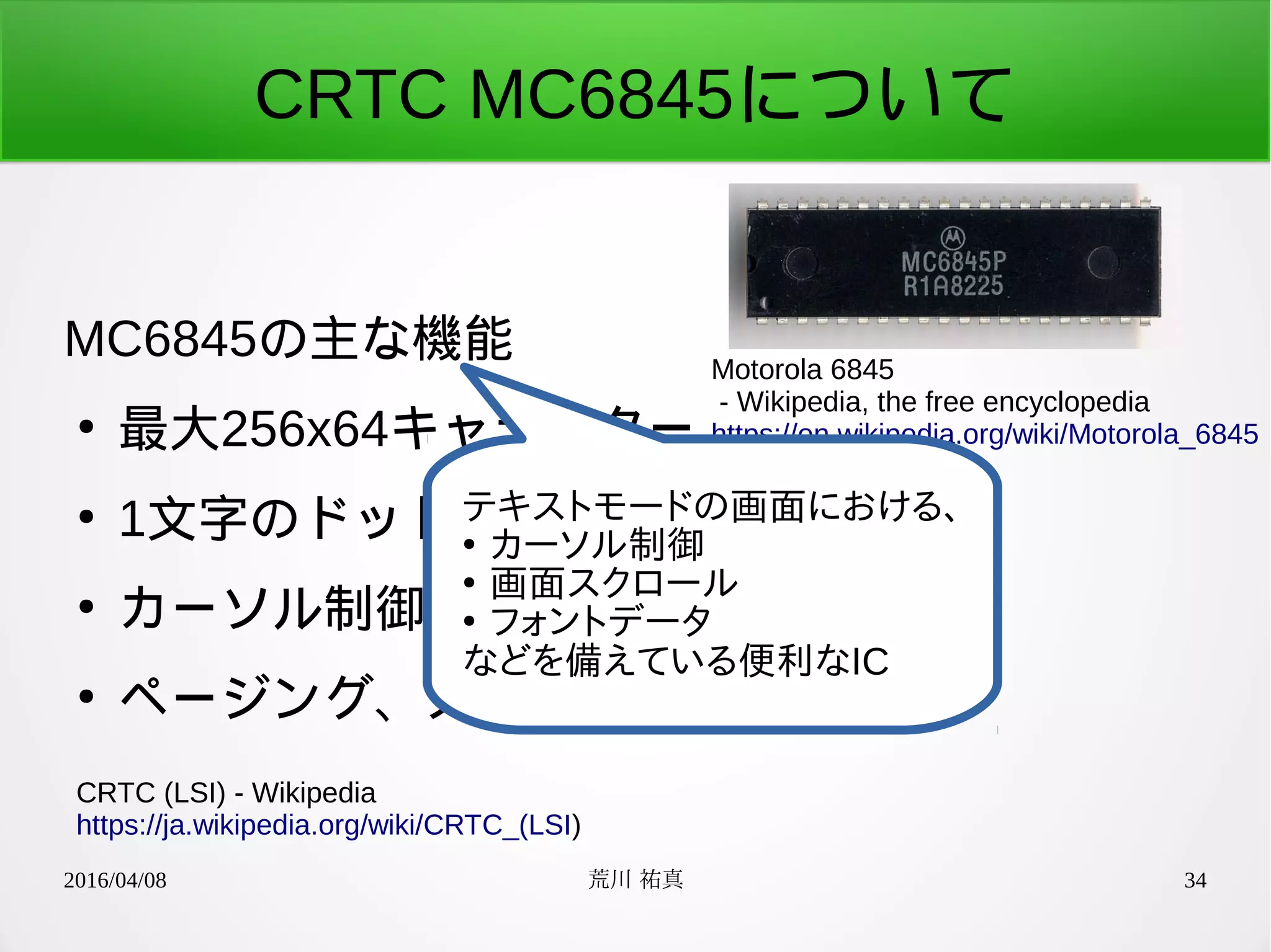 2016/04/08 荒川 祐真 34
CRTC MC6845について
MC6845の主な機能
●
最大256x64キャラクター
●
1文字のドット構成設定可
●
カーソル制御(形状変更、ブリンク)
●
ページング、スクロール機能
CRTC (LSI) - Wikipedia
https://ja.wikipedia.org/wiki/CRTC_(LSI)
Motorola 6845
- Wikipedia, the free encyclopedia
https://en.wikipedia.org/wiki/Motorola_6845
テキストモードの画面における、
●
カーソル制御
●
画面スクロール
●
フォントデータ
などを備えている便利なIC
 