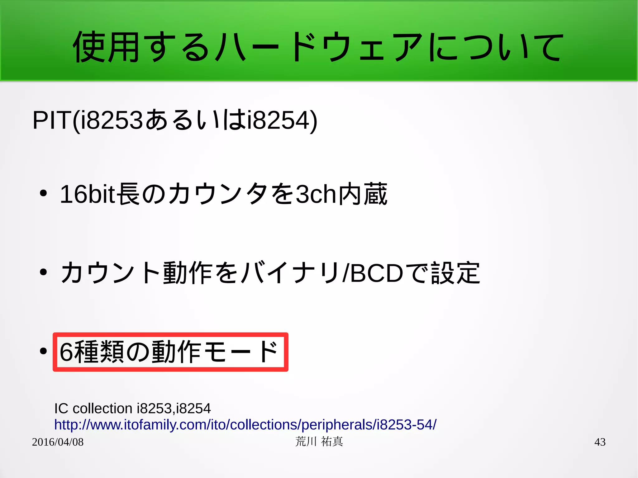 2016/04/08 荒川 祐真 43
使用するハードウェアについて
PIT(i8253あるいはi8254)
●
16bit長のカウンタを3ch内蔵
●
カウント動作をバイナリ/BCDで設定
●
6種類の動作モード
IC collection i8253,i8254
http://www.itofamily.com/ito/collections/peripherals/i8253-54/
 