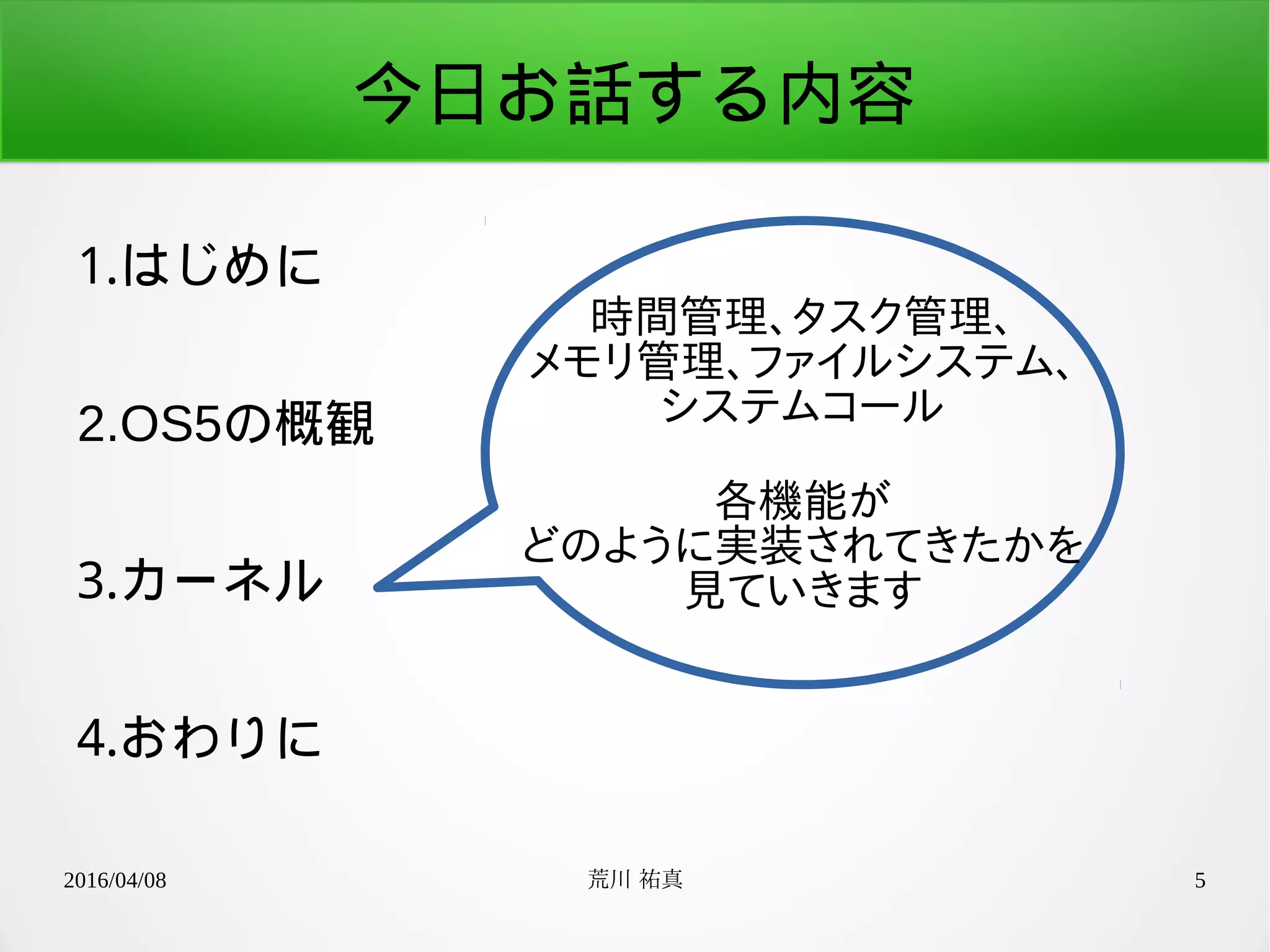 2016/04/08 荒川 祐真 5
今日お話する内容
1.はじめに
2.OS5の概観
3.カーネル
4.おわりに
時間管理、タスク管理、
メモリ管理、ファイルシステム、
システムコール
各機能が
どのように実装されてきたかを
見ていきます
 