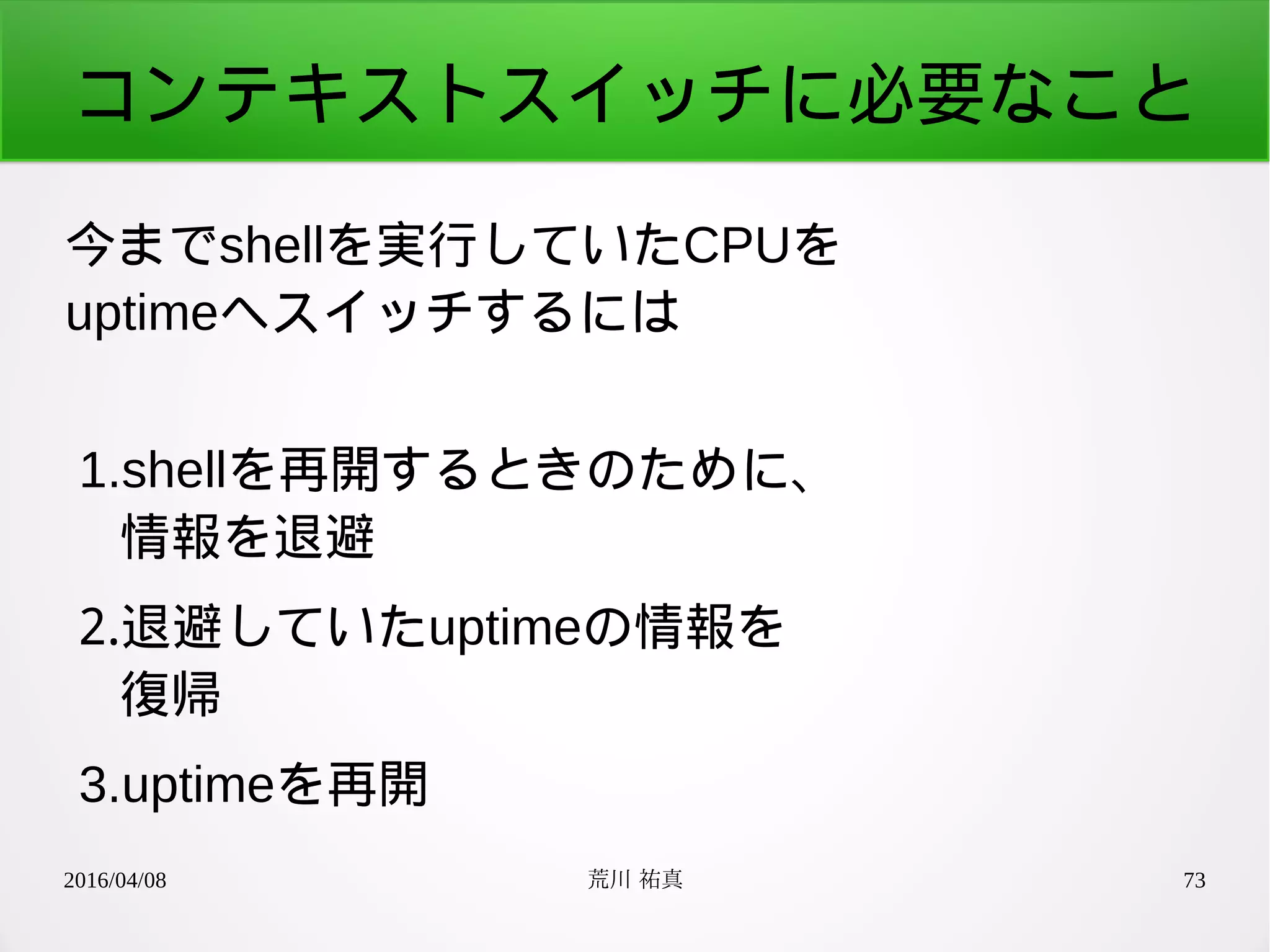 2016/04/08 荒川 祐真 73
コンテキストスイッチに必要なこと
今までshellを実行していたCPUを
uptimeへスイッチするには
1.shellを再開するときのために、
情報を退避
2.退避していたuptimeの情報を
復帰
3.uptimeを再開
 