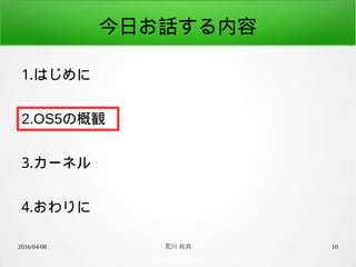 2016/04/08 荒川 祐真 10
今日お話する内容
1.はじめに
2.OS5の概観
3.カーネル
4.おわりに
 