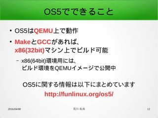 2016/04/08 荒川 祐真 12
OS5でできること
●
OS5はQEMU上で動作
●
MakeとGCCがあれば、
x86(32bit)マシン上でビルド可能
– x86(64bit)環境用には、
ビルド環境をQEMUイメージで公開中
OS5に関する情報は以下にまとめています
http://funlinux.org/os5/
 